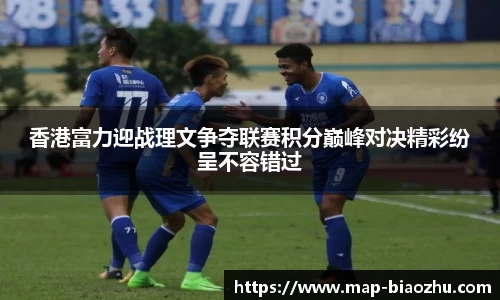 香港富力迎战理文争夺联赛积分巅峰对决精彩纷呈不容错过