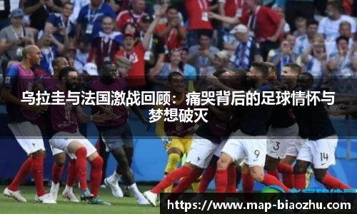 乌拉圭与法国激战回顾：痛哭背后的足球情怀与梦想破灭